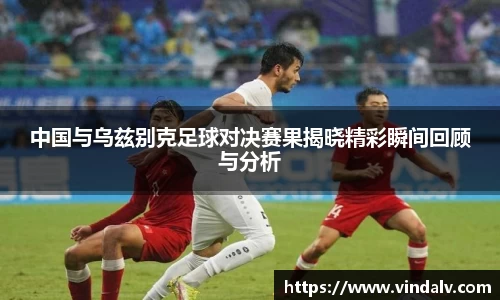 中国与乌兹别克足球对决赛果揭晓精彩瞬间回顾与分析